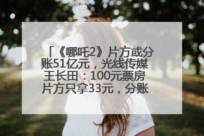 《哪吒2》片方或分账51亿元，光线传媒王长田：100元票房片方只拿33元，分账方式不合理