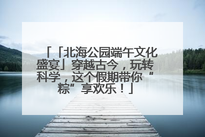 「北海公园端午文化盛宴」穿越古今，玩转科学，这个假期带你“粽”享欢乐！
