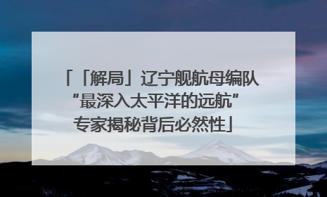 「解局」辽宁舰航母编队“最深入太平洋的远航” 专家揭秘背后必然性