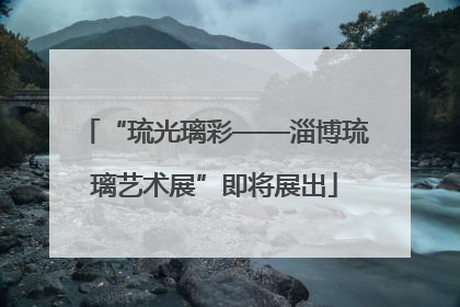 “琉光璃彩——淄博琉璃艺术展”即将展出