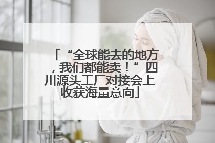 “全球能去的地方，我们都能卖！”四川源头工厂对接会上收获海量意向