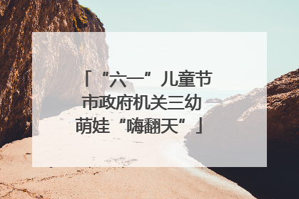 “六一”儿童节 市政府机关三幼萌娃“嗨翻天”