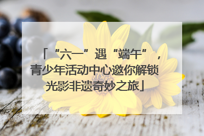 “六一”遇“端午”，青少年活动中心邀你解锁光影非遗奇妙之旅