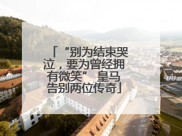 “别为结束哭泣，要为曾经拥有微笑” 皇马告别两位传奇