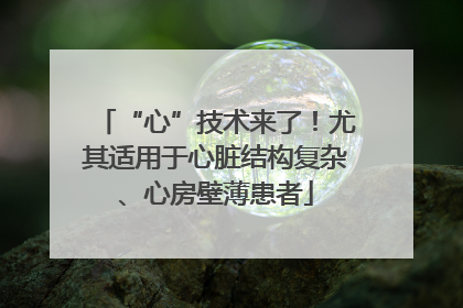 “心”技术来了！尤其适用于心脏结构复杂、心房壁薄患者