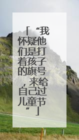 “我怀疑他们是打着孩子的旗号，来给自己过儿童节”