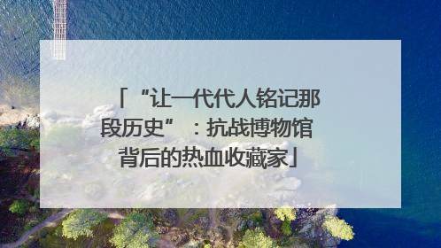 “让一代代人铭记那段历史”：抗战博物馆背后的热血收藏家