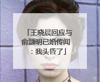 王晓晨回应与俞灏明已婚传闻：我头昏了