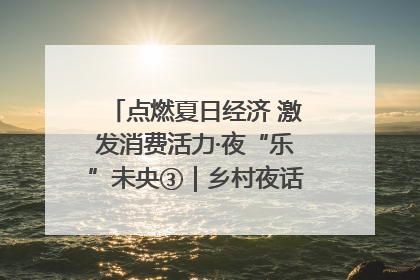 点燃夏日经济 激发消费活力·夜“乐”未央③｜乡村夜话探寻“月下生金”的“共富密码”