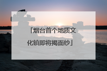 烟台首个地质文化镇即将揭面纱