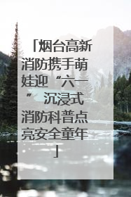 烟台高新消防携手萌娃迎“六一” 沉浸式消防科普点亮安全童年