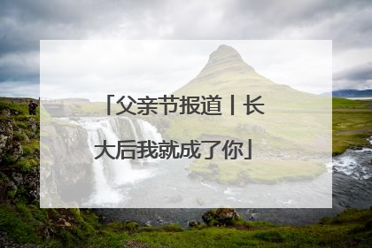 父亲节报道丨长大后我就成了你