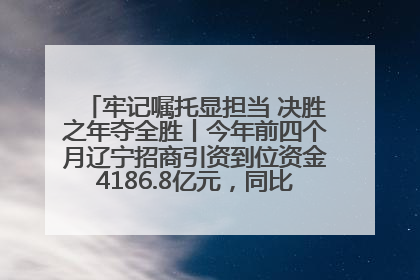牢记嘱托显担当 决胜之年夺全胜丨今年前四个月辽宁招商引资到位资金4186.8亿元，同比增长17.4%