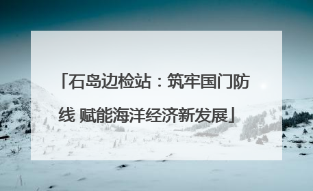 石岛边检站：筑牢国门防线 赋能海洋经济新发展