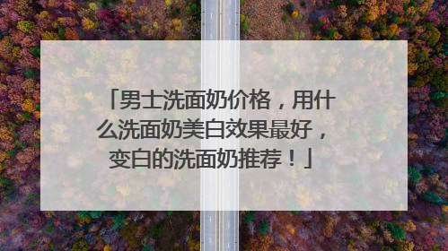 男士洗面奶价格，用什么洗面奶美白效果最好，变白的洗面奶推荐！