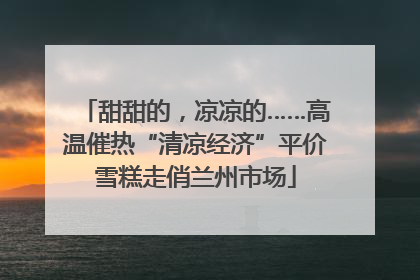 甜甜的，凉凉的……高温催热“清凉经济”平价雪糕走俏兰州市场