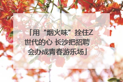 用“烟火味”拴住Z世代的心 长沙把招聘会办成青春游乐场