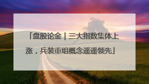 盘股论金｜三大指数集体上涨，兵装重组概念遥遥领先
