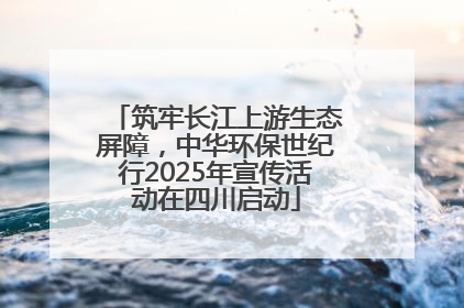筑牢长江上游生态屏障，中华环保世纪行2025年宣传活动在四川启动
