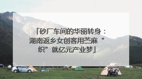 砂厂车间的华丽转身：湖南返乡女创客用苎麻“织”就亿元产业梦