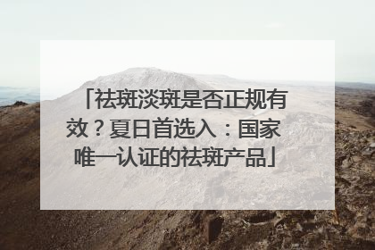 祛斑淡斑是否正规有效？夏日首选入：国家唯一认证的祛斑产品