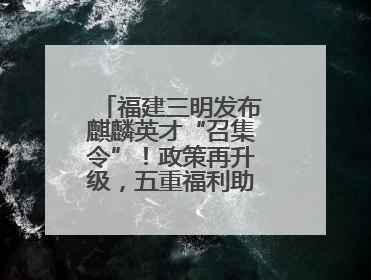 福建三明发布麒麟英才“召集令”！政策再升级，五重福利助您在明无忧