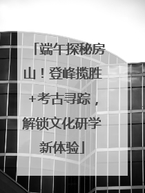 端午探秘房山！登峰揽胜+考古寻踪，解锁文化研学新体验