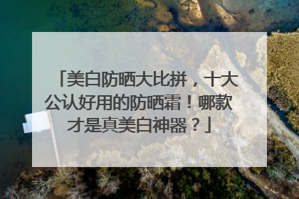 美白防晒大比拼，十大公认好用的防晒霜！哪款才是真美白神器？