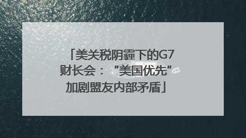 美关税阴霾下的G7财长会：“美国优先”加剧盟友内部矛盾