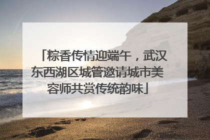 粽香传情迎端午，武汉东西湖区城管邀请城市美容师共赏传统韵味