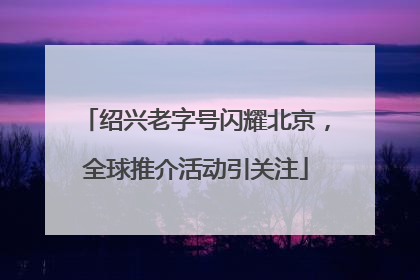 绍兴老字号闪耀北京，全球推介活动引关注