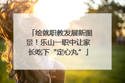 绘就职教发展新图景！乐山一职中让家长吃下“定心丸”