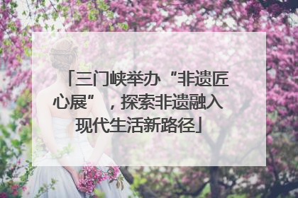 三门峡举办“非遗匠心展”，探索非遗融入现代生活新路径