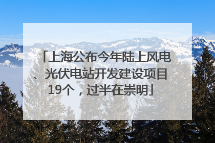 上海公布今年陆上风电、光伏电站开发建设项目19个，过半在崇明