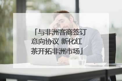 与非洲客商签订意向协议 新化红茶开拓非洲市场