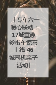专车六一暖心联动：17城童趣彩蛋车惊喜上线 46城司机亲子活动