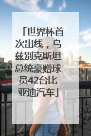 世界杯首次出线，乌兹别克斯坦总统豪赠球员42台比亚迪汽车