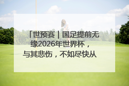 世预赛｜国足提前无缘2026年世界杯，与其悲伤，不如尽快从选帅开始重建