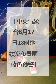 中央气象台6月17日18时继续发布暴雨蓝色预警
