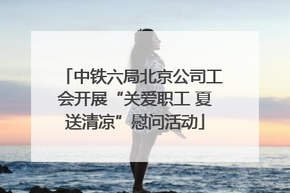 中铁六局北京公司工会开展“关爱职工 夏送清凉”慰问活动