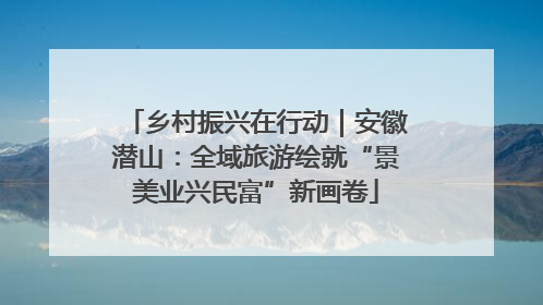 乡村振兴在行动｜安徽潜山：全域旅游绘就“景美业兴民富”新画卷