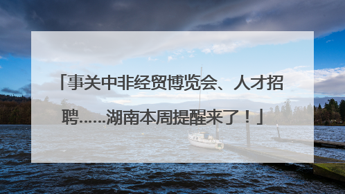 事关中非经贸博览会、人才招聘……湖南本周提醒来了！