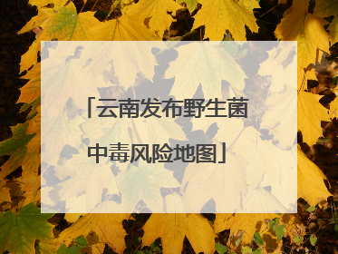 云南发布野生菌中毒风险地图