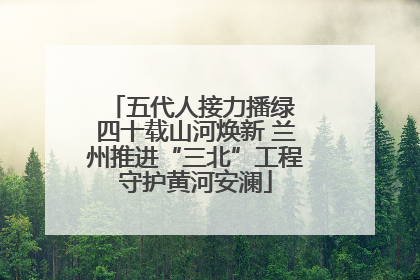 五代人接力播绿 四十载山河焕新 兰州推进“三北”工程守护黄河安澜