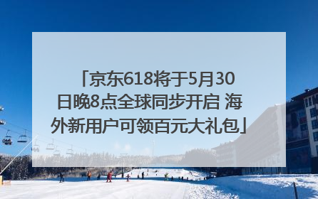 京东618将于5月30日晚8点全球同步开启 海外新用户可领百元大礼包