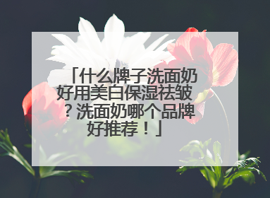 什么牌子洗面奶好用美白保湿祛皱？洗面奶哪个品牌好推荐！