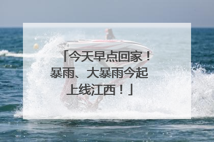 今天早点回家！暴雨、大暴雨今起上线江西！