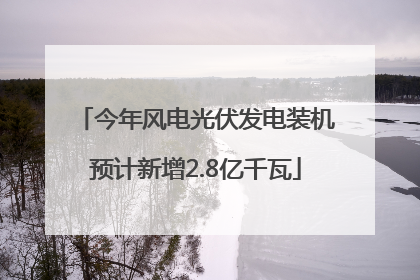 今年风电光伏发电装机预计新增2.8亿千瓦