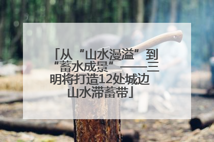 从“山水漫溢”到“蓄水成景”——三明将打造12处城边山水滞蓄带