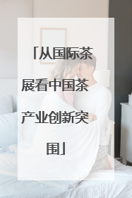 从国际茶展看中国茶产业创新突围